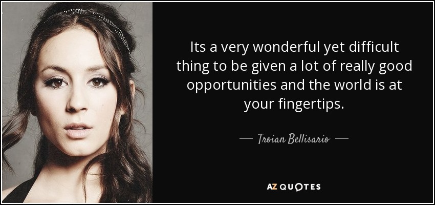 Its a very wonderful yet difficult thing to be given a lot of really good opportunities and the world is at your fingertips. - Troian Bellisario