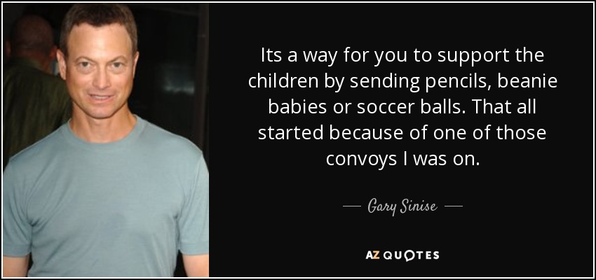 Its a way for you to support the children by sending pencils, beanie babies or soccer balls. That all started because of one of those convoys I was on. - Gary Sinise