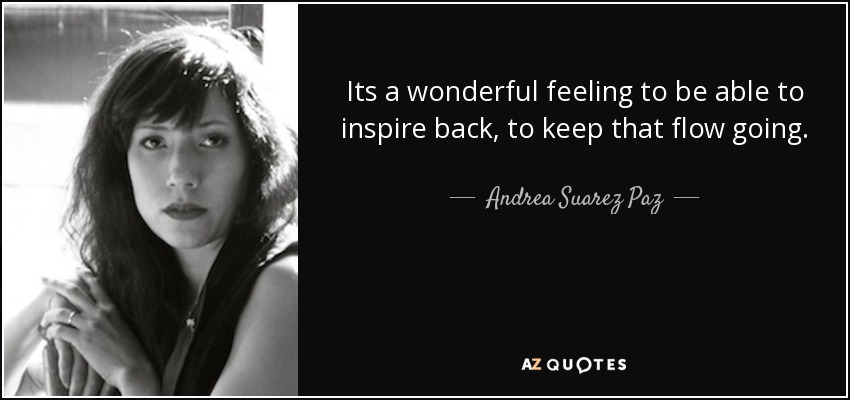 Its a wonderful feeling to be able to inspire back, to keep that flow going. - Andrea Suarez Paz