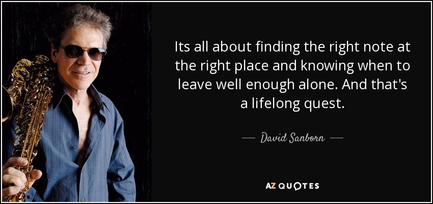 Its all about finding the right note at the right place and knowing when to leave well enough alone. And that's a lifelong quest. - David Sanborn