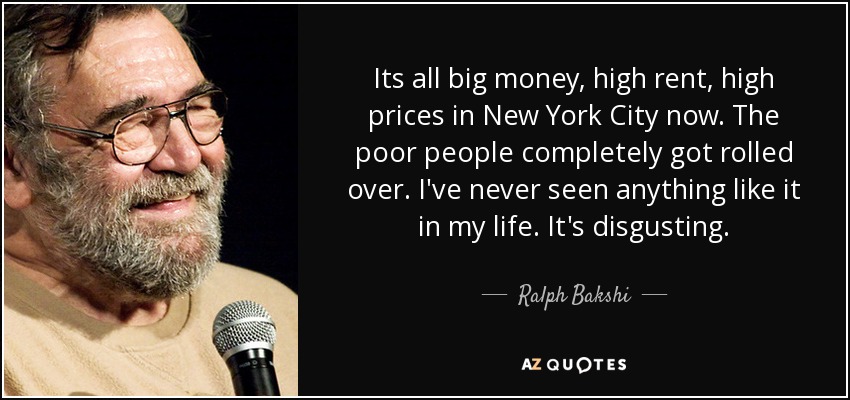 Its all big money, high rent, high prices in New York City now. The poor people completely got rolled over. I've never seen anything like it in my life. It's disgusting. - Ralph Bakshi