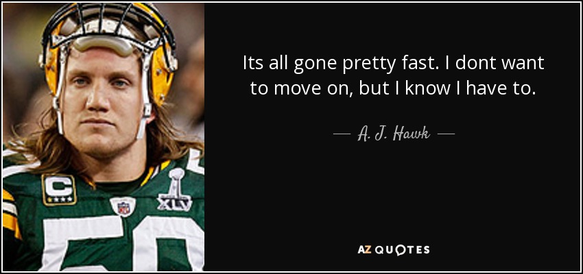 Its all gone pretty fast. I dont want to move on, but I know I have to. - A. J. Hawk