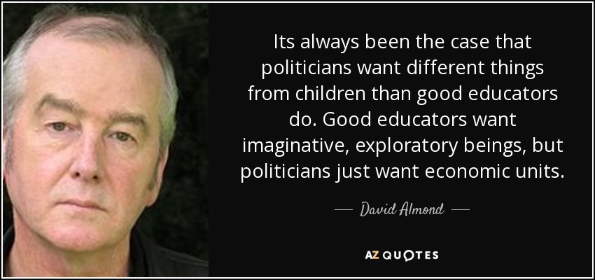 Its always been the case that politicians want different things from children than good educators do. Good educators want imaginative, exploratory beings, but politicians just want economic units. - David Almond