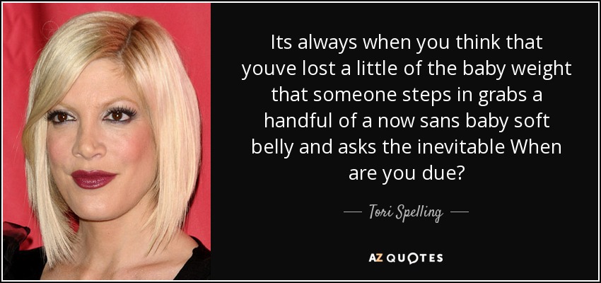 Its always when you think that youve lost a little of the baby weight that someone steps in grabs a handful of a now sans baby soft belly and asks the inevitable When are you due? - Tori Spelling