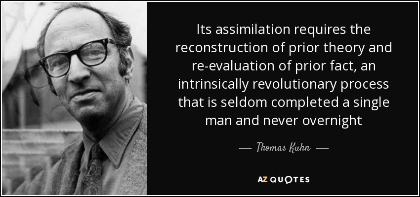 Its assimilation requires the reconstruction of prior theory and re-evaluation of prior fact, an intrinsically revolutionary process that is seldom completed a single man and never overnight - Thomas Kuhn