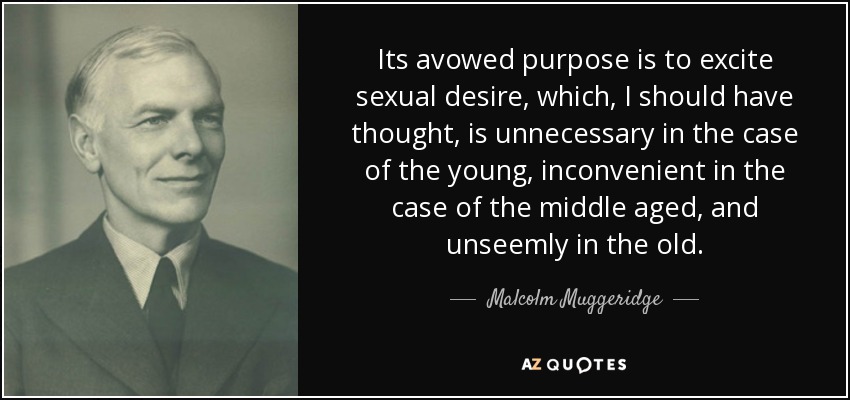 Its avowed purpose is to excite sexual desire, which, I should have thought, is unnecessary in the case of the young, inconvenient in the case of the middle aged, and unseemly in the old. - Malcolm Muggeridge