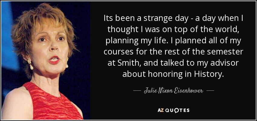 Its been a strange day - a day when I thought I was on top of the world, planning my life. I planned all of my courses for the rest of the semester at Smith, and talked to my advisor about honoring in History. - Julie Nixon Eisenhower