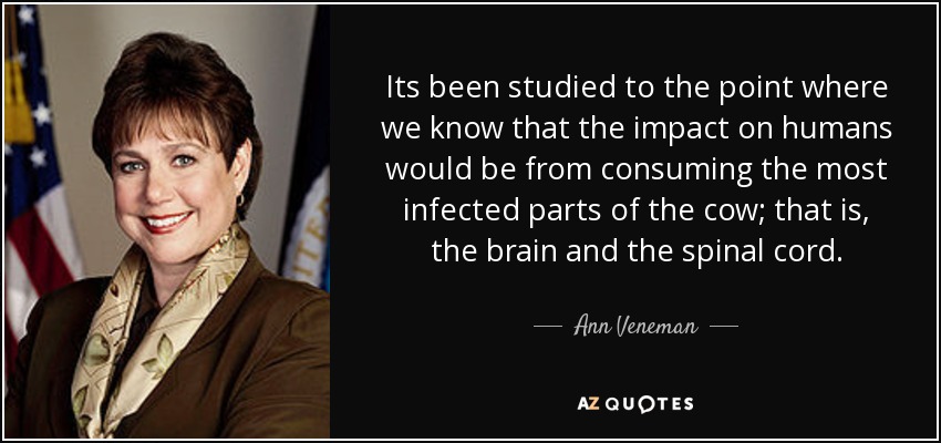 Its been studied to the point where we know that the impact on humans would be from consuming the most infected parts of the cow; that is, the brain and the spinal cord. - Ann Veneman