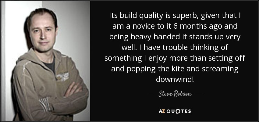 Its build quality is superb, given that I am a novice to it 6 months ago and being heavy handed it stands up very well. I have trouble thinking of something I enjoy more than setting off and popping the kite and screaming downwind! - Steve Robson