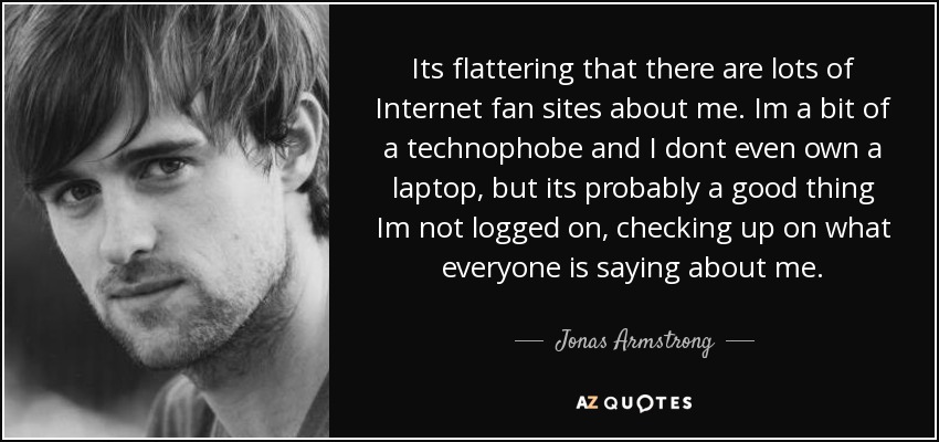 Its flattering that there are lots of Internet fan sites about me. Im a bit of a technophobe and I dont even own a laptop, but its probably a good thing Im not logged on, checking up on what everyone is saying about me. - Jonas Armstrong