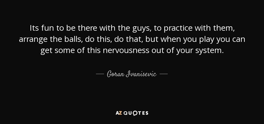 Its fun to be there with the guys, to practice with them, arrange the balls, do this, do that, but when you play you can get some of this nervousness out of your system. - Goran Ivanisevic