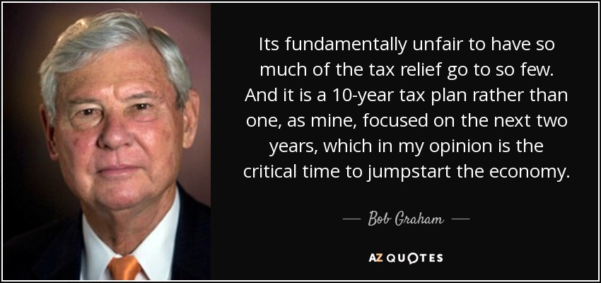 Its fundamentally unfair to have so much of the tax relief go to so few. And it is a 10-year tax plan rather than one, as mine, focused on the next two years, which in my opinion is the critical time to jumpstart the economy. - Bob Graham