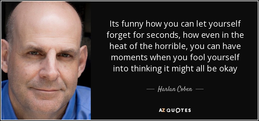 Its funny how you can let yourself forget for seconds, how even in the heat of the horrible, you can have moments when you fool yourself into thinking it might all be okay - Harlan Coben