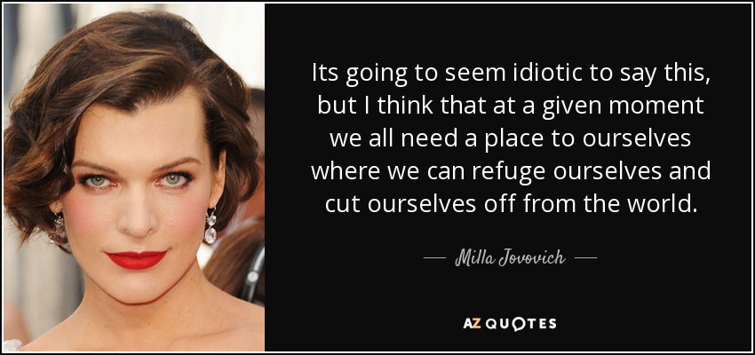 Its going to seem idiotic to say this, but I think that at a given moment we all need a place to ourselves where we can refuge ourselves and cut ourselves off from the world. - Milla Jovovich