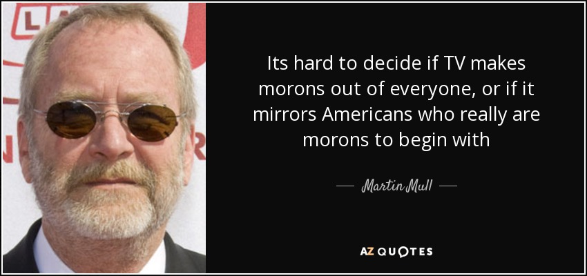 Its hard to decide if TV makes morons out of everyone, or if it mirrors Americans who really are morons to begin with - Martin Mull