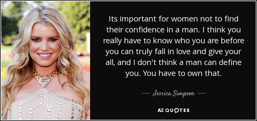 Its important for women not to find their confidence in a man. I think you really have to know who you are before you can truly fall in love and give your all, and I don't think a man can define you. You have to own that. - Jessica Simpson