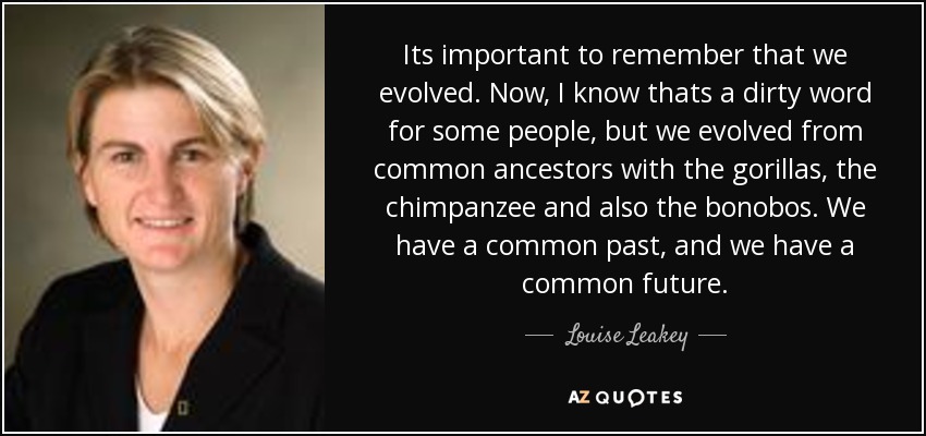 Its important to remember that we evolved. Now, I know thats a dirty word for some people, but we evolved from common ancestors with the gorillas, the chimpanzee and also the bonobos. We have a common past, and we have a common future. - Louise Leakey