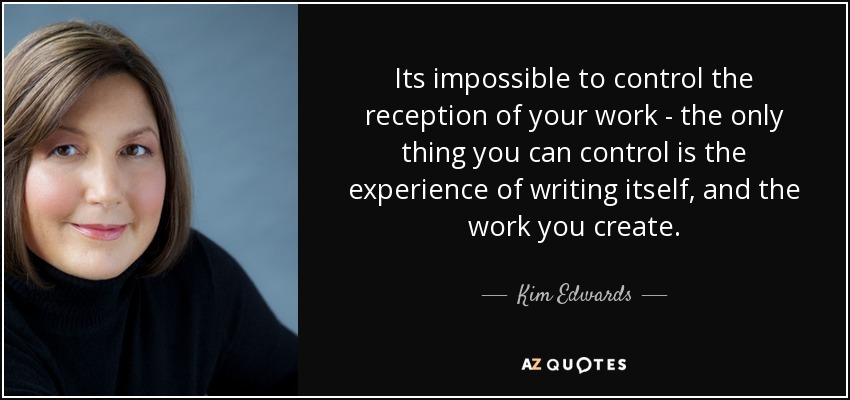 Its impossible to control the reception of your work - the only thing you can control is the experience of writing itself, and the work you create. - Kim Edwards
