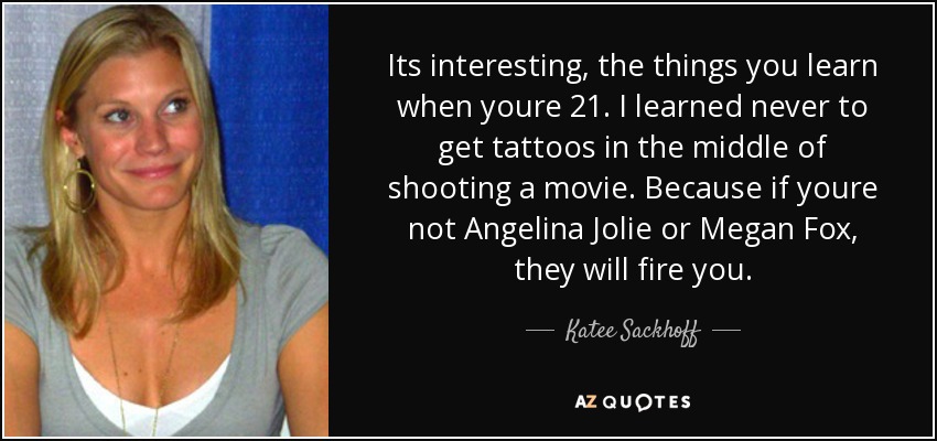 Its interesting, the things you learn when youre 21. I learned never to get tattoos in the middle of shooting a movie. Because if youre not Angelina Jolie or Megan Fox, they will fire you. - Katee Sackhoff