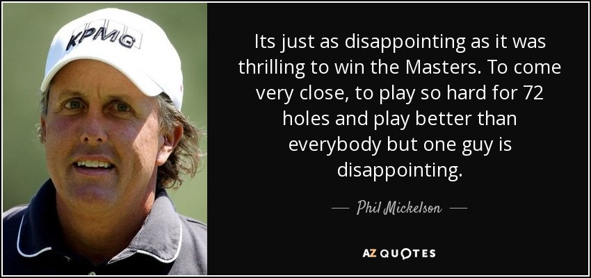 Its just as disappointing as it was thrilling to win the Masters. To come very close, to play so hard for 72 holes and play better than everybody but one guy is disappointing. - Phil Mickelson