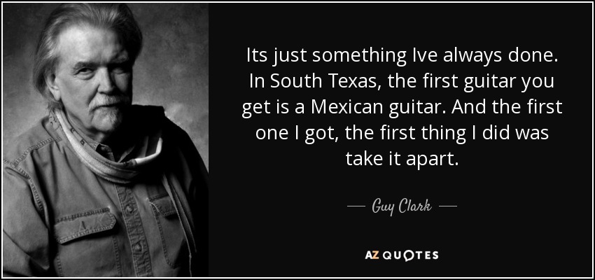 Its just something Ive always done. In South Texas, the first guitar you get is a Mexican guitar. And the first one I got, the first thing I did was take it apart. - Guy Clark