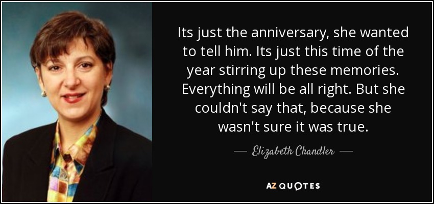 Its just the anniversary, she wanted to tell him. Its just this time of the year stirring up these memories. Everything will be all right. But she couldn't say that, because she wasn't sure it was true. - Elizabeth Chandler