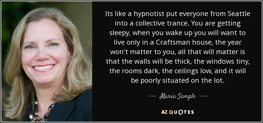 Its like a hypnotist put everyone from Seattle into a collective trance. You are getting sleepy, when you wake up you will want to live only in a Craftsman house, the year won't matter to you, all that will matter is that the walls will be thick, the windows tiny, the rooms dark, the ceilings low, and it will be poorly situated on the lot. - Maria Semple