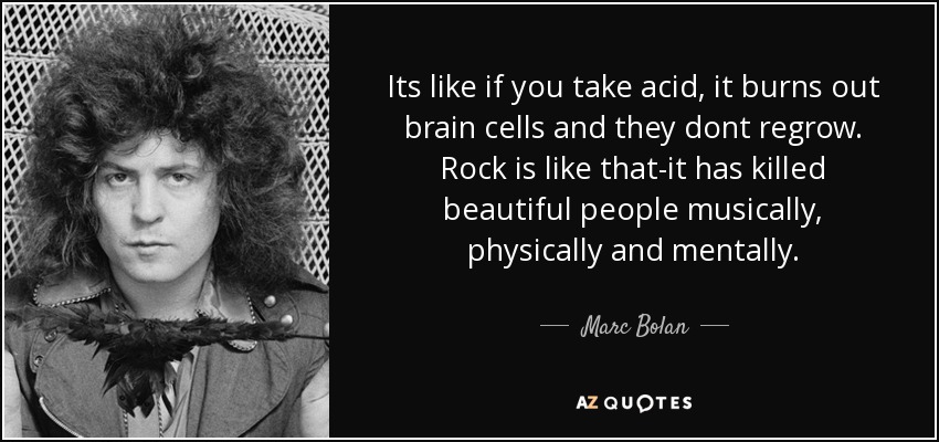 Its like if you take acid, it burns out brain cells and they dont regrow. Rock is like that-it has killed beautiful people musically, physically and mentally. - Marc Bolan