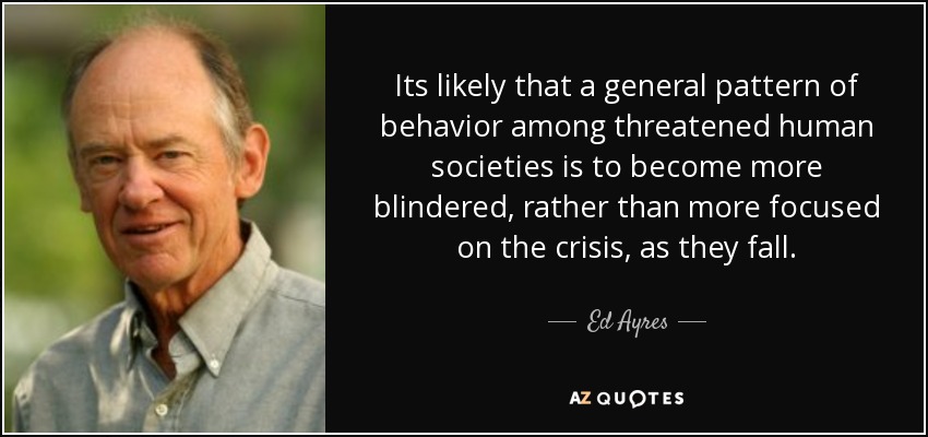 Its likely that a general pattern of behavior among threatened human societies is to become more blindered, rather than more focused on the crisis, as they fall. - Ed Ayres