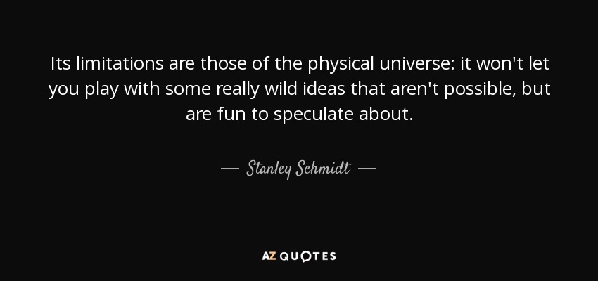 Its limitations are those of the physical universe: it won't let you play with some really wild ideas that aren't possible, but are fun to speculate about. - Stanley Schmidt