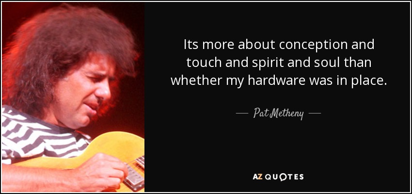 Its more about conception and touch and spirit and soul than whether my hardware was in place. - Pat Metheny