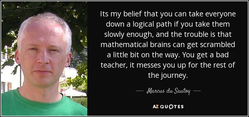 Its my belief that you can take everyone down a logical path if you take them slowly enough, and the trouble is that mathematical brains can get scrambled a little bit on the way. You get a bad teacher, it messes you up for the rest of the journey. - Marcus du Sautoy