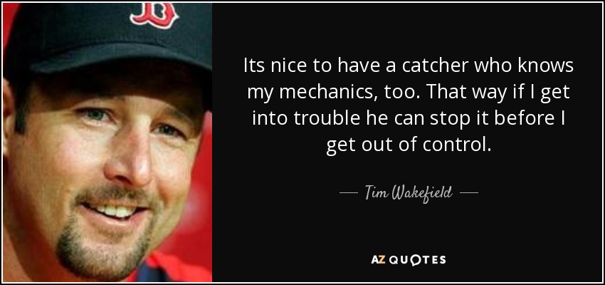 Its nice to have a catcher who knows my mechanics, too. That way if I get into trouble he can stop it before I get out of control. - Tim Wakefield