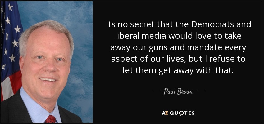 Its no secret that the Democrats and liberal media would love to take away our guns and mandate every aspect of our lives, but I refuse to let them get away with that. - Paul Broun