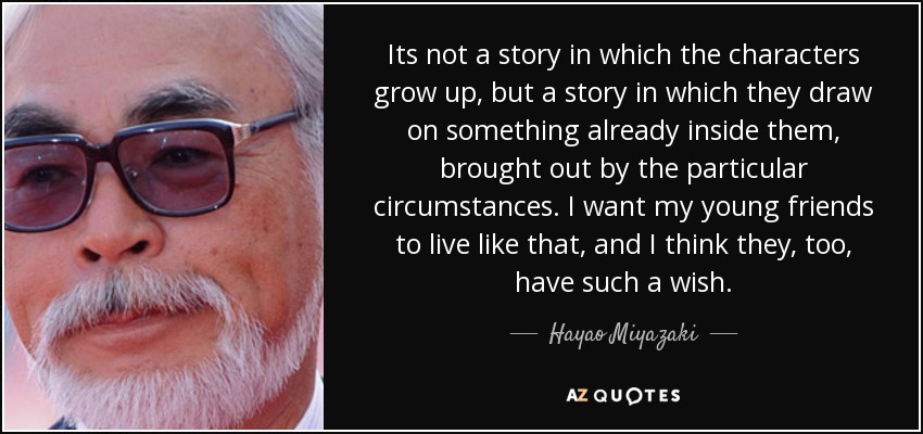 Its not a story in which the characters grow up, but a story in which they draw on something already inside them, brought out by the particular circumstances. I want my young friends to live like that, and I think they, too, have such a wish. - Hayao Miyazaki