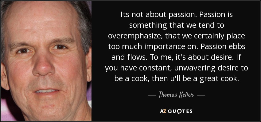 Its not about passion. Passion is something that we tend to overemphasize, that we certainly place too much importance on. Passion ebbs and flows. To me, it's about desire. If you have constant, unwavering desire to be a cook, then u'll be a great cook. - Thomas Keller