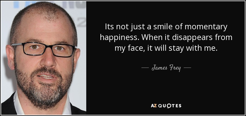 Its not just a smile of momentary happiness. When it disappears from my face, it will stay with me. - James Frey