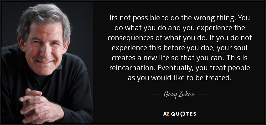 Its not possible to do the wrong thing. You do what you do and you experience the consequences of what you do. If you do not experience this before you doe, your soul creates a new life so that you can. This is reincarnation. Eventually, you treat people as you would like to be treated. - Gary Zukav
