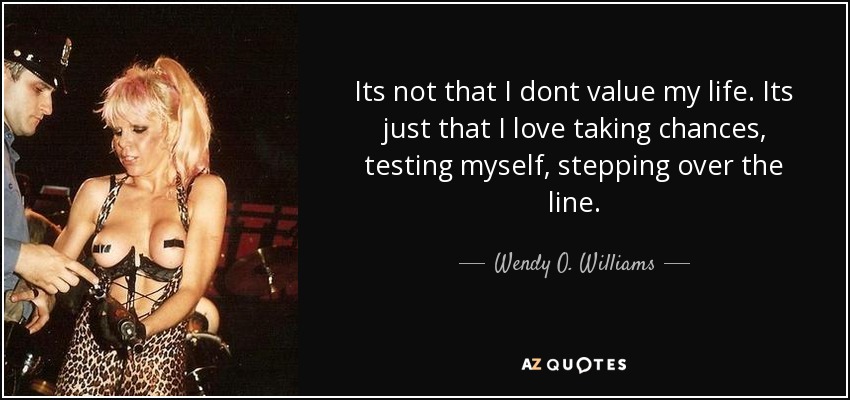Its not that I dont value my life. Its just that I love taking chances, testing myself, stepping over the line. - Wendy O. Williams