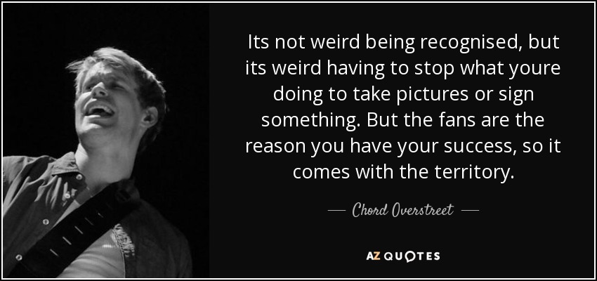 Its not weird being recognised, but its weird having to stop what youre doing to take pictures or sign something. But the fans are the reason you have your success, so it comes with the territory. - Chord Overstreet