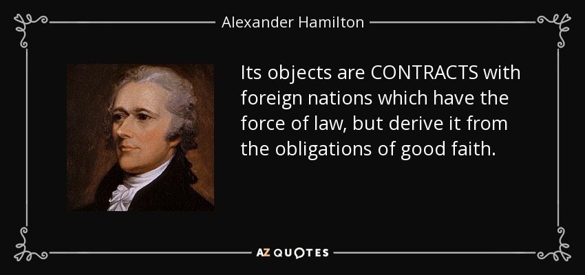 Its objects are CONTRACTS with foreign nations which have the force of law, but derive it from the obligations of good faith. - Alexander Hamilton