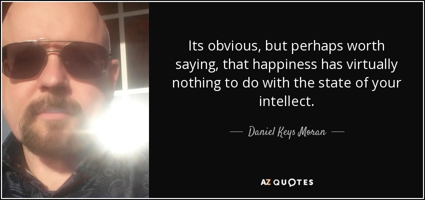 Its obvious, but perhaps worth saying, that happiness has virtually nothing to do with the state of your intellect. - Daniel Keys Moran