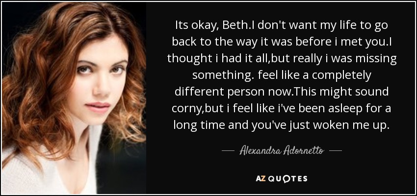 Its okay, Beth.I don't want my life to go back to the way it was before i met you.I thought i had it all,but really i was missing something. feel like a completely different person now.This might sound corny,but i feel like i've been asleep for a long time and you've just woken me up. - Alexandra Adornetto