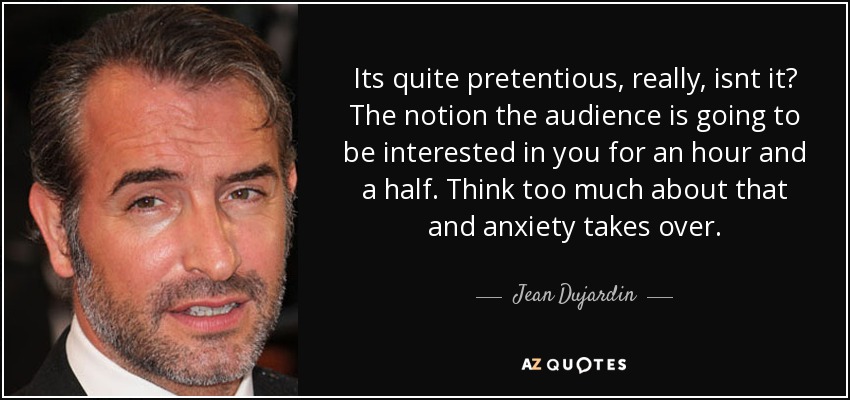 Its quite pretentious, really, isnt it? The notion the audience is going to be interested in you for an hour and a half. Think too much about that and anxiety takes over. - Jean Dujardin