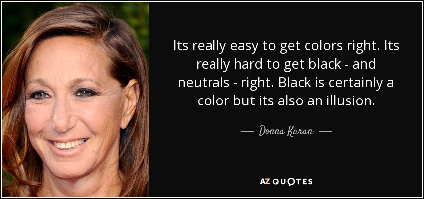 Its really easy to get colors right. Its really hard to get black - and neutrals - right. Black is certainly a color but its also an illusion. - Donna Karan