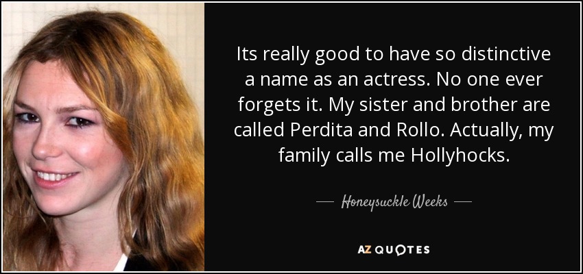 Its really good to have so distinctive a name as an actress. No one ever forgets it. My sister and brother are called Perdita and Rollo. Actually, my family calls me Hollyhocks. - Honeysuckle Weeks