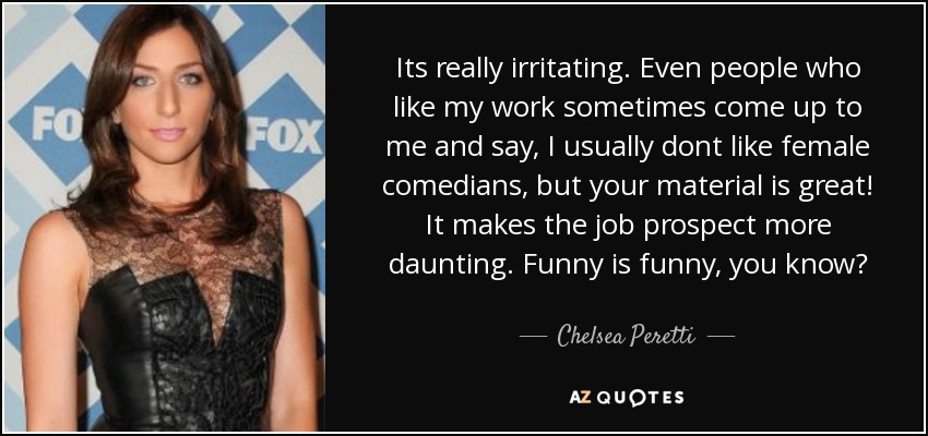 Its really irritating. Even people who like my work sometimes come up to me and say, I usually dont like female comedians, but your material is great! It makes the job prospect more daunting. Funny is funny, you know? - Chelsea Peretti