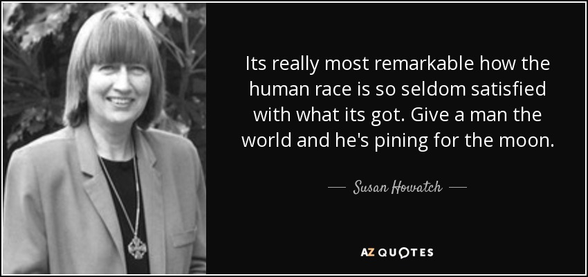 Its really most remarkable how the human race is so seldom satisfied with what its got. Give a man the world and he's pining for the moon. - Susan Howatch