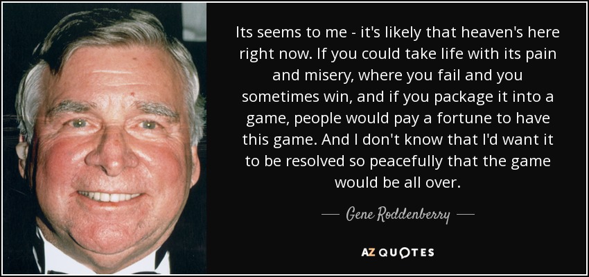 Its seems to me - it's likely that heaven's here right now. If you could take life with its pain and misery, where you fail and you sometimes win, and if you package it into a game, people would pay a fortune to have this game. And I don't know that I'd want it to be resolved so peacefully that the game would be all over. - Gene Roddenberry