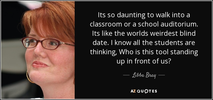 Its so daunting to walk into a classroom or a school auditorium. Its like the worlds weirdest blind date. I know all the students are thinking, Who is this tool standing up in front of us? - Libba Bray